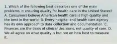 1. Which of the following best describes one of the main problems in ensuring quality for health care in the United States? A. Consumers believe American health care is high-quality and the best in the world. B. Every hospital and health care agency has its own approach to data collection and documentation. C. Finances are the basis of clinical decisions, not quality of care. D. We all agree on what quality is but not on how best to measure it.