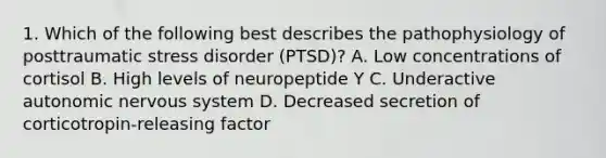 1. Which of the following best describes the pathophysiology of posttraumatic stress disorder (PTSD)? A. Low concentrations of cortisol B. High levels of neuropeptide Y C. Underactive autonomic nervous system D. Decreased secretion of corticotropin-releasing factor