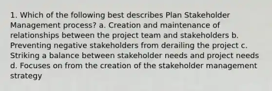 1. Which of the following best describes Plan Stakeholder Management process? a. Creation and maintenance of relationships between the project team and stakeholders b. Preventing negative stakeholders from derailing the project c. Striking a balance between stakeholder needs and project needs d. Focuses on from the creation of the stakeholder management strategy