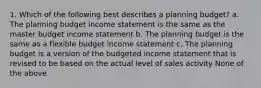 1. Which of the following best describes a planning budget? a. The planning budget income statement is the same as the master budget income statement b. The planning budget is the same as a flexible budget income statement c. The planning budget is a version of the budgeted income statement that is revised to be based on the actual level of sales activity None of the above