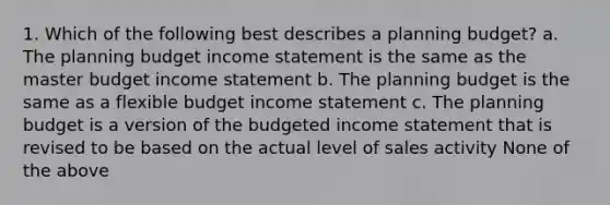 1. Which of the following best describes a planning budget? a. The planning budget income statement is the same as the master budget income statement b. The planning budget is the same as a flexible budget income statement c. The planning budget is a version of the budgeted income statement that is revised to be based on the actual level of sales activity None of the above