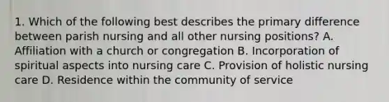 1. Which of the following best describes the primary difference between parish nursing and all other nursing positions? A. Affiliation with a church or congregation B. Incorporation of spiritual aspects into nursing care C. Provision of holistic nursing care D. Residence within the community of service