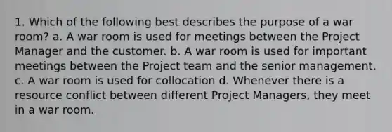 1. Which of the following best describes the purpose of a war room? a. A war room is used for meetings between the Project Manager and the customer. b. A war room is used for important meetings between the Project team and the senior management. c. A war room is used for collocation d. Whenever there is a resource conflict between different Project Managers, they meet in a war room.