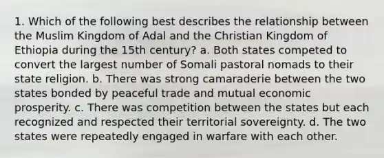 1. Which of the following best describes the relationship between the Muslim Kingdom of Adal and the Christian Kingdom of Ethiopia during the 15th century? a. Both states competed to convert the largest number of Somali pastoral nomads to their state religion. b. There was strong camaraderie between the two states bonded by peaceful trade and mutual economic prosperity. c. There was competition between the states but each recognized and respected their territorial sovereignty. d. The two states were repeatedly engaged in warfare with each other.