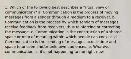 1. Which of the following best describes a "ritual view of communication?" a. Communication is the process of moving messages from a sender through a medium to a receiver. b. Communication is the process by which senders of messages receive feedback from receivers, thus reinforcing or correcting the message. c. Communication is the construction of a shared space or map of meaning within which people can coexist. d. Communication is the sending of messages across time and space to unseen and/or unknown audiences. e. Whatever communication is, it's not happening to me right now.