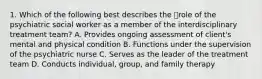 1. Which of the following best describes the role of the psychiatric social worker as a member of the interdisciplinary treatment team? A. Provides ongoing assessment of client's mental and physical condition B. Functions under the supervision of the psychiatric nurse C. Serves as the leader of the treatment team D. Conducts individual, group, and family therapy