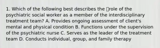 1. Which of the following best describes the role of the psychiatric social worker as a member of the interdisciplinary treatment team? A. Provides ongoing assessment of client's mental and physical condition B. Functions under the supervision of the psychiatric nurse C. Serves as the leader of the treatment team D. Conducts individual, group, and family therapy