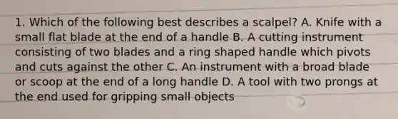 1. Which of the following best describes a scalpel? A. Knife with a small flat blade at the end of a handle B. A cutting instrument consisting of two blades and a ring shaped handle which pivots and cuts against the other C. An instrument with a broad blade or scoop at the end of a long handle D. A tool with two prongs at the end used for gripping small objects