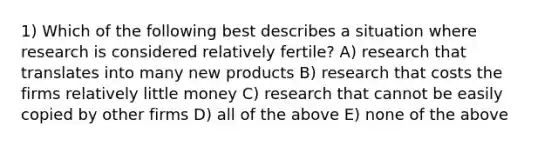 1) Which of the following best describes a situation where research is considered relatively fertile? A) research that translates into many new products B) research that costs the firms relatively little money C) research that cannot be easily copied by other firms D) all of the above E) none of the above