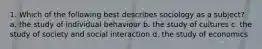1. Which of the following best describes sociology as a subject? a. the study of individual behaviour b. the study of cultures c. the study of society and social interaction d. the study of economics