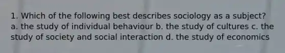 1. Which of the following best describes sociology as a subject? a. the study of individual behaviour b. the study of cultures c. the study of society and social interaction d. the study of economics