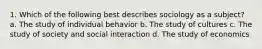 1. Which of the following best describes sociology as a subject? a. The study of individual behavior b. The study of cultures c. The study of society and social interaction d. The study of economics