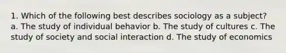 1. Which of the following best describes sociology as a subject? a. The study of individual behavior b. The study of cultures c. The study of society and social interaction d. The study of economics