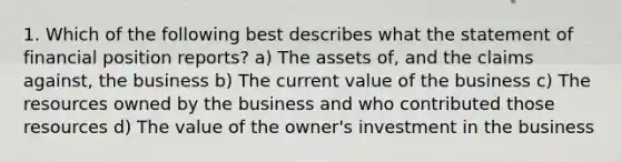 1. Which of the following best describes what the statement of financial position reports? a) The assets of, and the claims against, the business b) The current value of the business c) The resources owned by the business and who contributed those resources d) The value of the owner's investment in the business