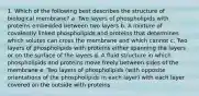 1. Which of the following best describes the structure of biological membrane? a. Two layers of phospholipids with proteins embedded between two layers b. A mixture of covalently linked phospholipids and proteins that determines which solutes can cross the membrane and which cannot c. Two layers of phospholipids with proteins either spanning the layers or on the surface of the layers d. A fluid structure in which phospholipids and proteins move freely between sides of the membrane e. Two layers of phospholipids (with opposite orientations of the phospholipids in each layer) with each layer covered on the outside with proteins