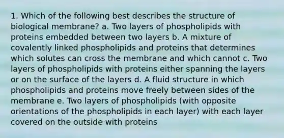 1. Which of the following best describes the structure of biological membrane? a. Two layers of phospholipids with proteins embedded between two layers b. A mixture of covalently linked phospholipids and proteins that determines which solutes can cross the membrane and which cannot c. Two layers of phospholipids with proteins either spanning the layers or on the surface of the layers d. A fluid structure in which phospholipids and proteins move freely between sides of the membrane e. Two layers of phospholipids (with opposite orientations of the phospholipids in each layer) with each layer covered on the outside with proteins