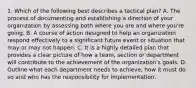 1. Which of the following best describes a tactical plan? A. The process of documenting and establishing a direction of your organization by assessing both where you are and where you're going. B. A course of action designed to help an organization respond effectively to a significant future event or situation that may or may not happen. C. It is a highly detailed plan that provides a clear picture of how a team, section or department will contribute to the achievement of the organization's goals. D. Outline what each department needs to achieve, how it must do so and who has the responsibility for implementation.