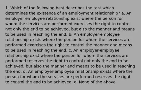 1. Which of the following best describes the test which determines the existence of an employment relationship? a. An employer-employee relationship exist where the person for whom the services are performed exercises the right to control not only the end to be achieved, but also the manner and means to be used in reaching the end. b. An employer-employee relationship exists where the person for whom the services are performed exercises the right to control the manner and means to be used in reaching the end. c. An employer-employee relationship exist where the person for whom the services are performed reserves the right to control not only the end to be achieved, but also the manner and means to be used in reaching the end. d. An employer-employee relationship exists where the person for whom the services are performed reserves the right to control the end to be achieved. e. None of the above