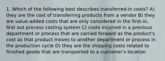 1. Which of the following best describes transferred-in costs? A) they are the cost of transferring products from a vendor B) they are value-added costs that are only considered in the first-in, first out process costing system C) costs incurred in a previous department or process that are carried forward as the product's cost as that product moves to another department or process in the production cycle D) they are the shipping costs related to finished goods that are transported to a customer's location