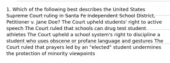 1. Which of the following best describes the United States Supreme Court ruling in Santa Fe Independent School District, Petitioner v. Jane Doe? The Court upheld students' right to active speech The Court ruled that schools can drug test student athletes The Court upheld a school system's right to discipline a student who uses obscene or profane language and gestures The Court ruled that prayers led by an "elected" student undermines the protection of minority viewpoints