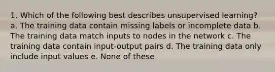 1. Which of the following best describes unsupervised learning? a. The training data contain missing labels or incomplete data b. The training data match inputs to nodes in the network c. The training data contain input-output pairs d. The training data only include input values e. None of these