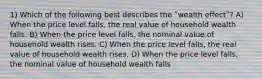 1) Which of the following best describes the ʺwealth effectʺ? A) When the price level falls, the real value of household wealth falls. B) When the price level falls, the nominal value of household wealth rises. C) When the price level falls, the real value of household wealth rises. D) When the price level falls, the nominal value of household wealth falls