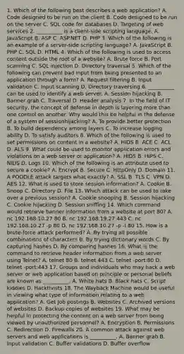 1. Which of the following best describes a web application? A. Code designed to be run on the client B. Code designed to be run on the server C. SQL code for databases D. Targeting of web services 2. __________ is a client-side scripting language. A. JavaScript B. ASP C. ASP.NET D. PHP 3. Which of the following is an example of a server-side scripting language? A. JavaScript B. PHP C. SQL D. HTML 4. Which of the following is used to access content outside the root of a website? A. Brute force B. Port scanning C. SQL injection D. Directory traversal 5. Which of the following can prevent bad input from being presented to an application through a form? A. Request filtering B. Input validation C. Input scanning D. Directory traversing 6. __________ can be used to identify a web server. A. Session hijacking B. Banner grab C. Traversal D. Header analysis 7. In the field of IT security, the concept of defense in depth is layering more than one control on another. Why would this be helpful in the defense of a system of sessionhijacking? A. To provide better protection B. To build dependency among layers C. To increase logging ability D. To satisfy auditors 8. Which of the following is used to set permissions on content in a website? A. HIDS B. ACE C. ACL D. ALS 9. What could be used to monitor application errors and violations on a web server or application? A. HIDS B. HIPS C. NIDS D. Logs 10. Which of the following is an attribute used to secure a cookie? A. Encrypt B. Secure C. HttpOnly D. Domain 11. A POODLE attack targets what exactly? A. SSL B. TLS C. VPN D. AES 12. What is used to store session information? A. Cookie B. Snoop C. Directory D. File 13. Which attack can be used to take over a previous session? A. Cookie snooping B. Session hijacking C. Cookie hijacking D. Session sniffing 14. Which command would retrieve banner information from a website at port 80? A. nc 192.168.10.27 80 B. nc 192.168.19.27 443 C. nc 192.168.10.27 -p 80 D. nc 192.168.10.27 -p -l 80 15. How is a brute-force attack performed? A. By trying all possible combinations of characters B. By trying dictionary words C. By capturing hashes D. By comparing hashes 16. What is the command to retrieve header information from a web server using Telnet? A. telnet 80 B. telnet 443 C. telnet -port:80 D. telnet -port:443 17. Groups and individuals who may hack a web server or web application based on principle or personal beliefs are known as __________. A. White hats B. Black hats C. Script kiddies D. Hacktivists 18. The Wayback Machine would be useful in viewing what type of information relating to a web application? A. Get Job postings B. Websites C. Archived versions of websites D. Backup copies of websites 19. What may be helpful in protecting the content on a web server from being viewed by unauthorized personnel? A. Encryption B. Permissions C. Redirection D. Firewalls 20. A common attack against web servers and web applications is __________. A. Banner grab B. Input validation C. Buffer validations D. Buffer overflow