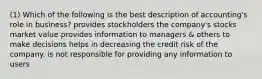 (1) Which of the following is the best description of accounting's role in business? provides stockholders the company's stocks market value provides information to managers & others to make decisions helps in decreasing the credit risk of the company. is not responsible for providing any information to users