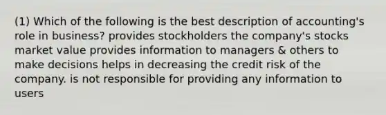 (1) Which of the following is the best description of accounting's role in business? provides stockholders the company's stocks market value provides information to managers & others to make decisions helps in decreasing the credit risk of the company. is not responsible for providing any information to users