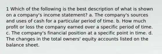 1 Which of the following is the best description of what is shown on a company's income statement? a. The company's sources and uses of cash for a particular period of time. b. How much profit or loss the company earned over a specific period of time. c. The company's financial position at a specific point in time. d. The changes in the total owners' equity accounts listed on the balance sheet.