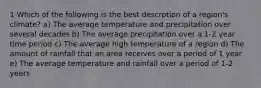 1 Which of the following is the best descrption of a region's climate? a) The average temperature and precipitation over several decades b) The average precipitation over a 1-2 year time period c) The average high temperature of a region d) The amount of rainfall that an area receives over a period of 1 year e) The average temperature and rainfall over a period of 1-2 years