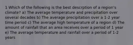 1 Which of the following is the best descrption of a region's climate? a) The average temperature and precipitation over several decades b) The average precipitation over a 1-2 year time period c) The average high temperature of a region d) The amount of rainfall that an area receives over a period of 1 year e) The average temperature and rainfall over a period of 1-2 years