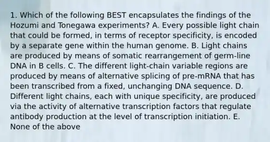 1. Which of the following BEST encapsulates the findings of the Hozumi and Tonegawa experiments? A. Every possible light chain that could be formed, in terms of receptor specificity, is encoded by a separate gene within the <a href='https://www.questionai.com/knowledge/kaQqK73QV8-human-genome' class='anchor-knowledge'>human genome</a>. B. Light chains are produced by means of somatic rearrangement of germ-line DNA in B cells. C. The different light-chain variable regions are produced by means of alternative splicing of pre-mRNA that has been transcribed from a fixed, unchanging DNA sequence. D. Different light chains, each with unique specificity, are produced via the activity of alternative <a href='https://www.questionai.com/knowledge/kvTL0L7cLm-transcription-factors' class='anchor-knowledge'>transcription factors</a> that regulate <a href='https://www.questionai.com/knowledge/kwiAgZSuE9-antibody-production' class='anchor-knowledge'>antibody production</a> at the level of transcription initiation. E. None of the above