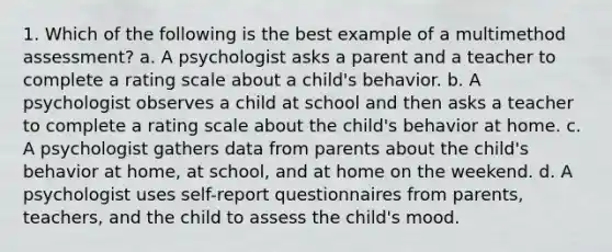 1. Which of the following is the best example of a multimethod assessment? a. A psychologist asks a parent and a teacher to complete a rating scale about a child's behavior. b. A psychologist observes a child at school and then asks a teacher to complete a rating scale about the child's behavior at home. c. A psychologist gathers data from parents about the child's behavior at home, at school, and at home on the weekend. d. A psychologist uses self-report questionnaires from parents, teachers, and the child to assess the child's mood.