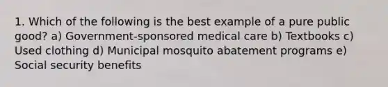 1. Which of the following is the best example of a pure public good? a) Government-sponsored medical care b) Textbooks c) Used clothing d) Municipal mosquito abatement programs e) Social security benefits