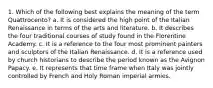 1. Which of the following best explains the meaning of the term Quattrocento? a. It is considered the high point of the Italian Renaissance in terms of the arts and literature. b. It describes the four traditional courses of study found in the Florentine Academy. c. It is a reference to the four most prominent painters and sculptors of the Italian Renaissance. d. It is a reference used by church historians to describe the period known as the Avignon Papacy. e. It represents that time frame when Italy was jointly controlled by French and Holy Roman imperial armies.