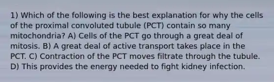 1) Which of the following is the best explanation for why the cells of the proximal convoluted tubule (PCT) contain so many mitochondria? A) Cells of the PCT go through a great deal of mitosis. B) A great deal of active transport takes place in the PCT. C) Contraction of the PCT moves filtrate through the tubule. D) This provides the energy needed to fight kidney infection.