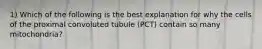 1) Which of the following is the best explanation for why the cells of the proximal convoluted tubule (PCT) contain so many mitochondria?