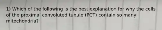 1) Which of the following is the best explanation for why the cells of the proximal convoluted tubule (PCT) contain so many mitochondria?