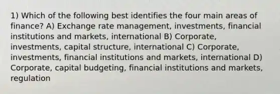 1) Which of the following best identifies the four main areas of finance? A) Exchange rate management, investments, financial institutions and markets, international B) Corporate, investments, capital structure, international C) Corporate, investments, financial institutions and markets, international D) Corporate, capital budgeting, financial institutions and markets, regulation