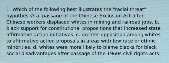 1. Which of the following best illustrates the "racial threat" hypothesis? a. passage of the Chinese Exclusion Act after Chinese workers displaced whites in mining and railroad jobs. b. black support for constitutional propositions that increased state affirmative action initiatives. c. greater opposition among whites to affirmative action proposals in areas with few race or ethnic minorities. d. whites were more likely to blame blacks for black social disadvantages after passage of the 1960s civil rights acts.