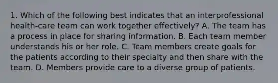 1. Which of the following best indicates that an interprofessional health-care team can work together effectively? A. The team has a process in place for sharing information. B. Each team member understands his or her role. C. Team members create goals for the patients according to their specialty and then share with the team. D. Members provide care to a diverse group of patients.