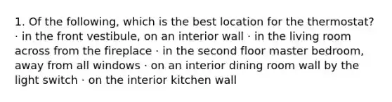 1. Of the following, which is the best location for the thermostat? · in the front vestibule, on an interior wall · in the living room across from the fireplace · in the second floor master bedroom, away from all windows · on an interior dining room wall by the light switch · on the interior kitchen wall