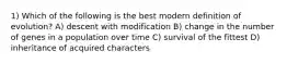 1) Which of the following is the best modern definition of evolution? A) descent with modification B) change in the number of genes in a population over time C) survival of the fittest D) inheritance of acquired characters