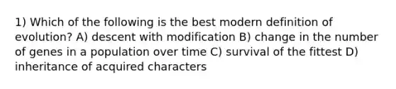 1) Which of the following is the best modern definition of evolution? A) descent with modification B) change in the number of genes in a population over time C) survival of the fittest D) inheritance of acquired characters