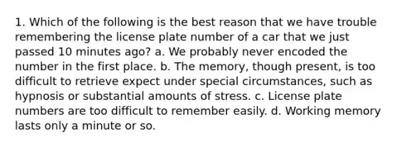 1. Which of the following is the best reason that we have trouble remembering the license plate number of a car that we just passed 10 minutes ago? a. We probably never encoded the number in the first place. b. The memory, though present, is too difficult to retrieve expect under special circumstances, such as hypnosis or substantial amounts of stress. c. License plate numbers are too difficult to remember easily. d. Working memory lasts only a minute or so.