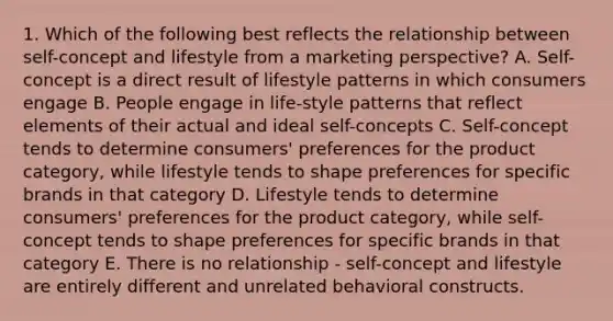 1. Which of the following best reflects the relationship between self-concept and lifestyle from a marketing perspective? A. Self-concept is a direct result of lifestyle patterns in which consumers engage B. People engage in life-style patterns that reflect elements of their actual and ideal self-concepts C. Self-concept tends to determine consumers' preferences for the product category, while lifestyle tends to shape preferences for specific brands in that category D. Lifestyle tends to determine consumers' preferences for the product category, while self-concept tends to shape preferences for specific brands in that category E. There is no relationship - self-concept and lifestyle are entirely different and unrelated behavioral constructs.