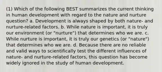 (1) Which of the following BEST summarizes the current thinking in human development with regard to the nature and nurture question? a. Development is always shaped by both nature- and nurture-related factors. b. While nature is important, it is truly our environment (or "nurture") that determines who we are. c. While nurture is important, it is truly our genetics (or "nature") that determines who we are. d. Because there are no reliable and valid ways to scientifically test the different influences of nature- and nurture-related factors, this question has become widely ignored in the study of human development.