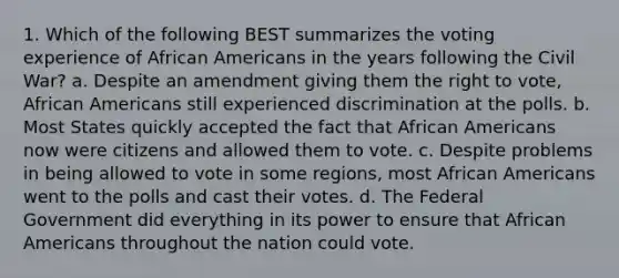 1. Which of the following BEST summarizes the voting experience of African Americans in the years following the Civil War? a. Despite an amendment giving them the right to vote, African Americans still experienced discrimination at the polls. b. Most States quickly accepted the fact that African Americans now were citizens and allowed them to vote. c. Despite problems in being allowed to vote in some regions, most African Americans went to the polls and cast their votes. d. The Federal Government did everything in its power to ensure that African Americans throughout the nation could vote.