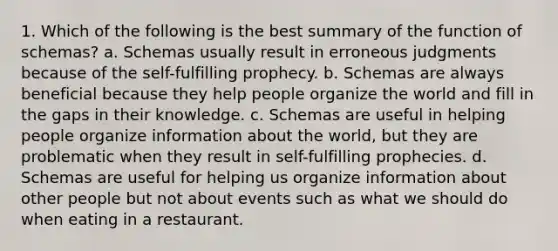 1. Which of the following is the best summary of the function of schemas? a. Schemas usually result in erroneous judgments because of the self-fulfilling prophecy. b. Schemas are always beneficial because they help people organize the world and fill in the gaps in their knowledge. c. Schemas are useful in helping people organize information about the world, but they are problematic when they result in self-fulfilling prophecies. d. Schemas are useful for helping us organize information about other people but not about events such as what we should do when eating in a restaurant.